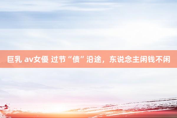 巨乳 av女優 过节“债”沿途，东说念主闲钱不闲