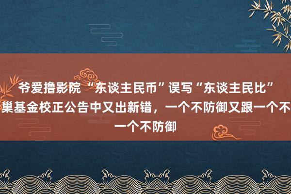 爷爱撸影院 “东谈主民币”误写“东谈主民比”，蜂巢基金校正公告中又出新错，一个不防御又跟一个不防御