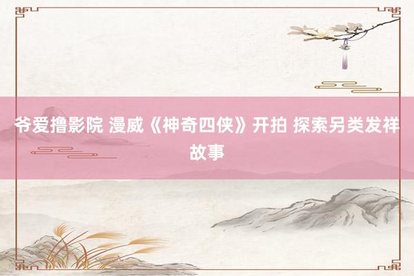爷爱撸影院 漫威《神奇四侠》开拍 探索另类发祥故事