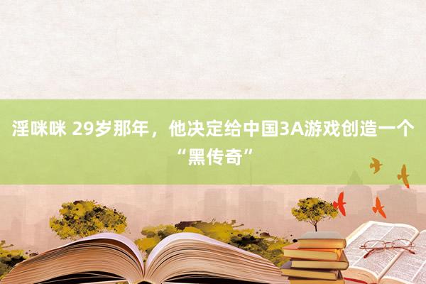 淫咪咪 29岁那年，他决定给中国3A游戏创造一个“黑传奇”