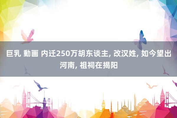 巨乳 動画 内迁250万胡东谈主， 改汉姓， 如今望出河南， 祖祠在揭阳