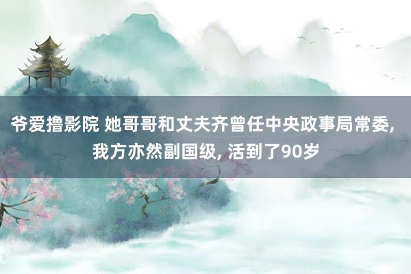 爷爱撸影院 她哥哥和丈夫齐曾任中央政事局常委， 我方亦然副国级， 活到了90岁