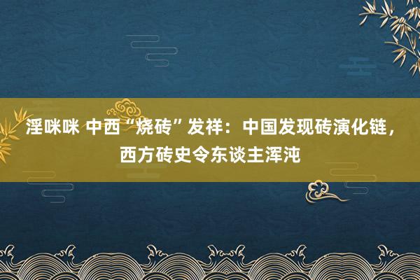 淫咪咪 中西“烧砖”发祥：中国发现砖演化链，西方砖史令东谈主浑沌