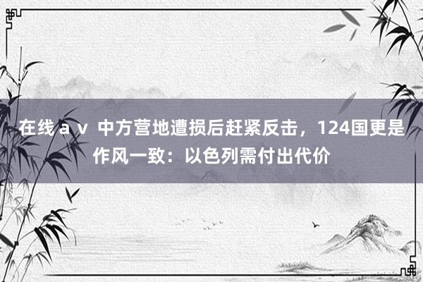 在线ａｖ 中方营地遭损后赶紧反击，124国更是作风一致：以色列需付出代价