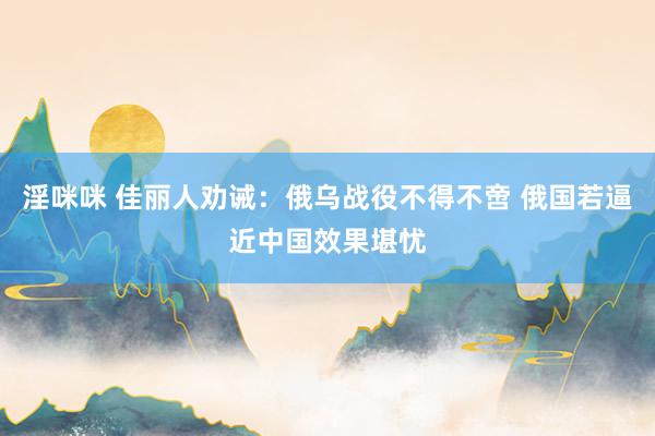淫咪咪 佳丽人劝诫：俄乌战役不得不啻 俄国若逼近中国效果堪忧