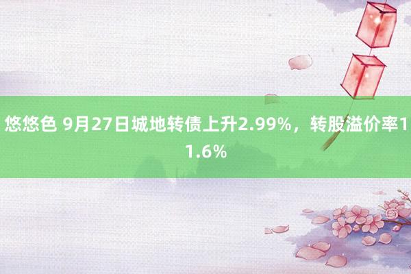 悠悠色 9月27日城地转债上升2.99%，转股溢价率11.6%