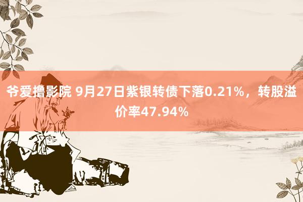 爷爱撸影院 9月27日紫银转债下落0.21%，转股溢价率47.94%