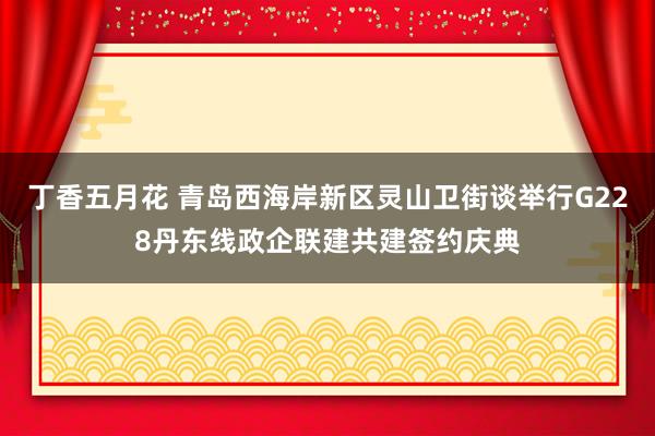 丁香五月花 青岛西海岸新区灵山卫街谈举行G228丹东线政企联建共建签约庆典