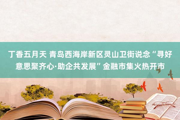 丁香五月天 青岛西海岸新区灵山卫街说念“寻好意思聚齐心·助企共发展”金融市集火热开市