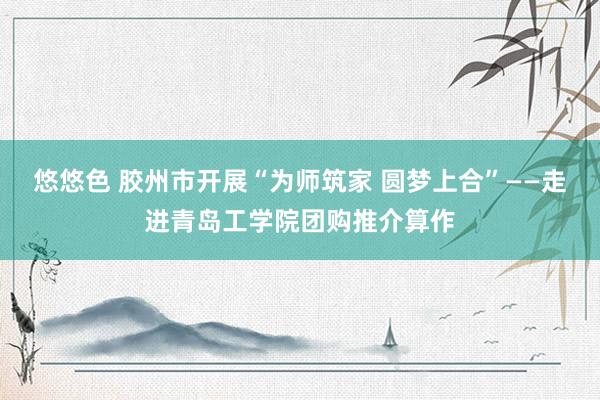 悠悠色 胶州市开展“为师筑家 圆梦上合”——走进青岛工学院团购推介算作