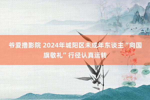 爷爱撸影院 2024年城阳区未成年东谈主“向国旗敬礼”行径认真运转