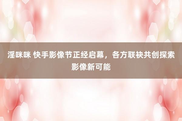 淫咪咪 快手影像节正经启幕，各方联袂共创探索影像新可能