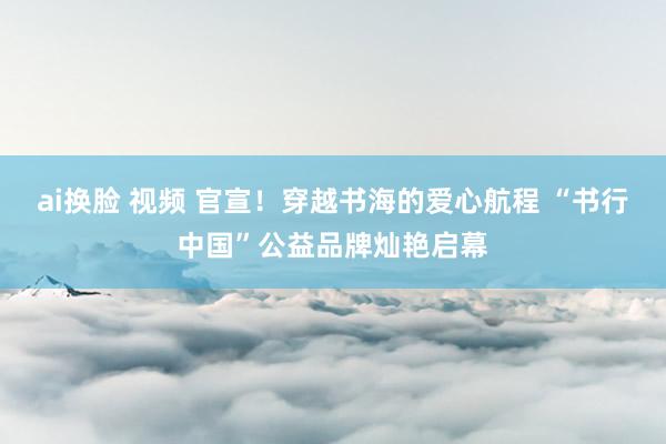 ai换脸 视频 官宣！穿越书海的爱心航程 “书行中国”公益品牌灿艳启幕