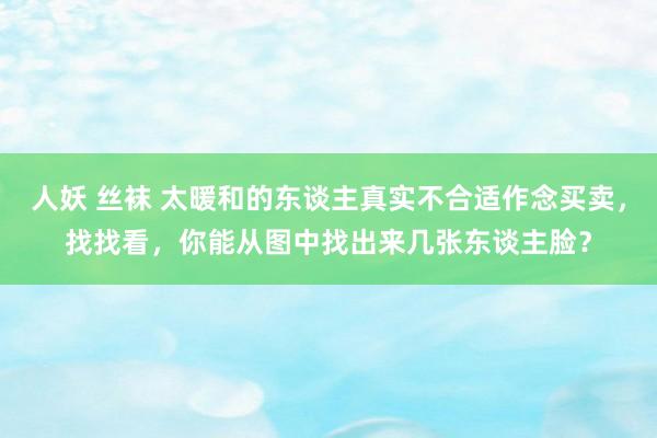 人妖 丝袜 太暖和的东谈主真实不合适作念买卖，找找看，你能从图中找出来几张东谈主脸？