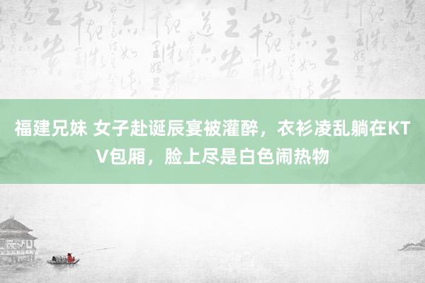 福建兄妹 女子赴诞辰宴被灌醉，衣衫凌乱躺在KTV包厢，脸上尽是白色闹热物