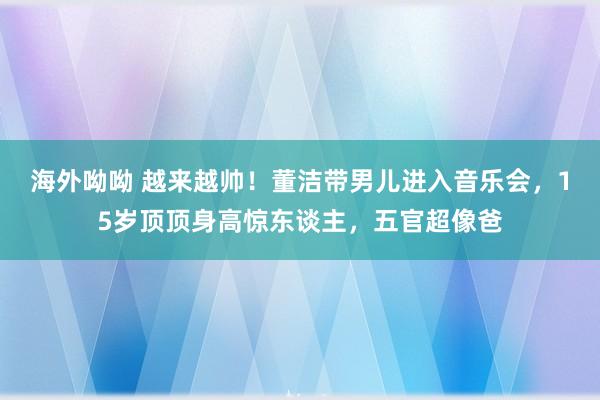 海外呦呦 越来越帅！董洁带男儿进入音乐会，15岁顶顶身高惊东谈主，五官超像爸