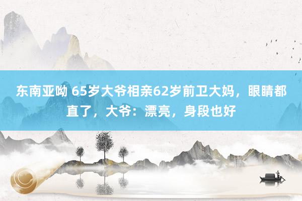 东南亚呦 65岁大爷相亲62岁前卫大妈，眼睛都直了，大爷：漂亮，身段也好