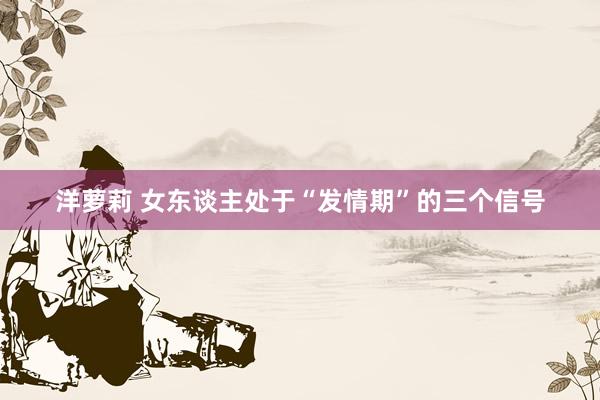 洋萝莉 女东谈主处于“发情期”的三个信号