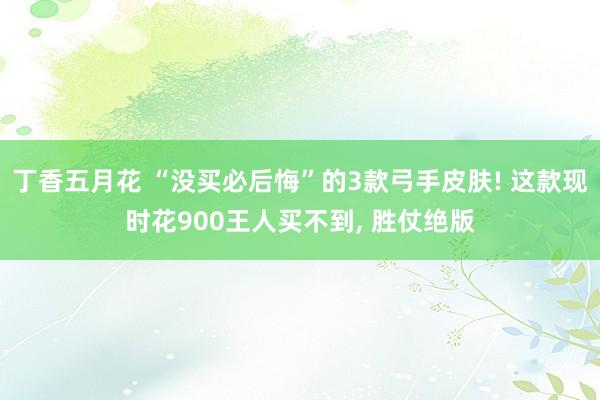 丁香五月花 “没买必后悔”的3款弓手皮肤! 这款现时花900王人买不到， 胜仗绝版