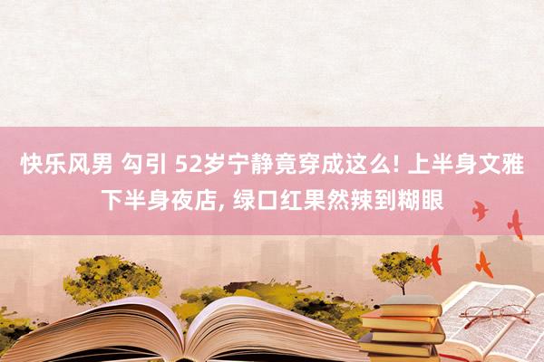 快乐风男 勾引 52岁宁静竟穿成这么! 上半身文雅下半身夜店， 绿口红果然辣到糊眼