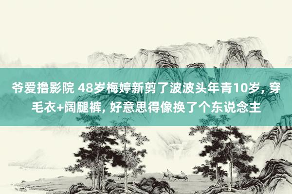 爷爱撸影院 48岁梅婷新剪了波波头年青10岁， 穿毛衣+阔腿裤， 好意思得像换了个东说念主