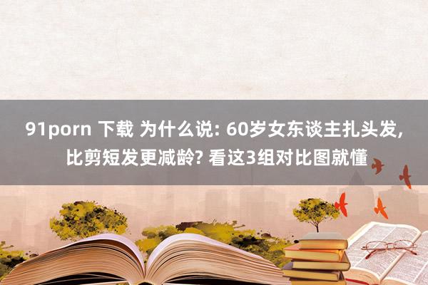 91porn 下载 为什么说: 60岁女东谈主扎头发， 比剪短发更减龄? 看这3组对比图就懂