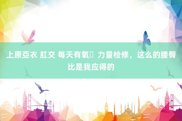 上原亞衣 肛交 每天有氧➕力量检修，这么的腰臀比是我应得的