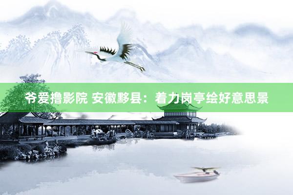 爷爱撸影院 安徽黟县：着力岗亭绘好意思景