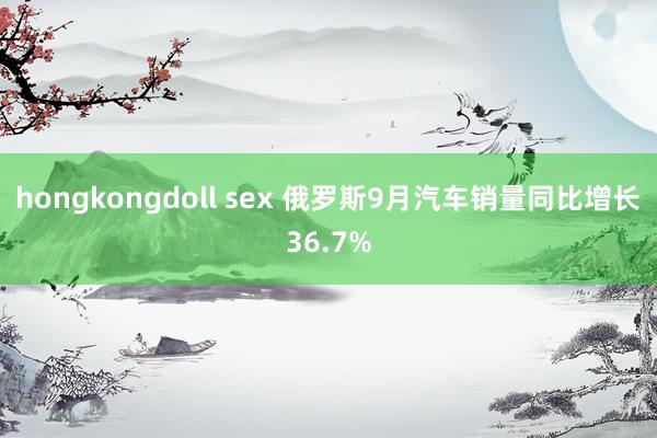 hongkongdoll sex 俄罗斯9月汽车销量同比增长36.7%