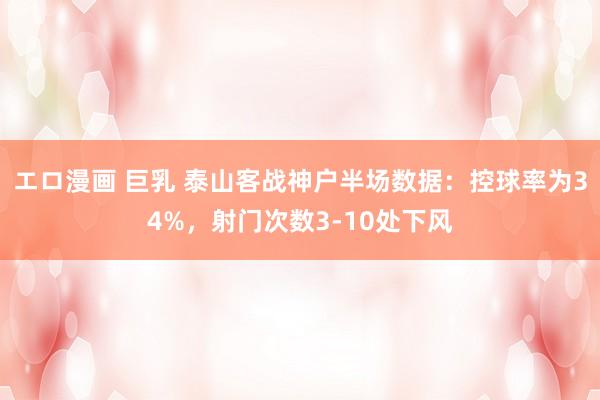 エロ漫画 巨乳 泰山客战神户半场数据：控球率为34%，射门次数3-10处下风