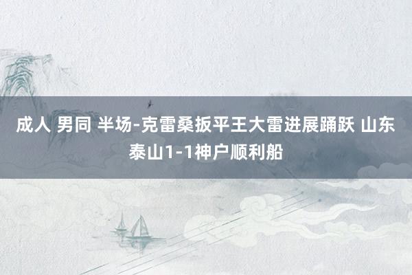 成人 男同 半场-克雷桑扳平王大雷进展踊跃 山东泰山1-1神户顺利船