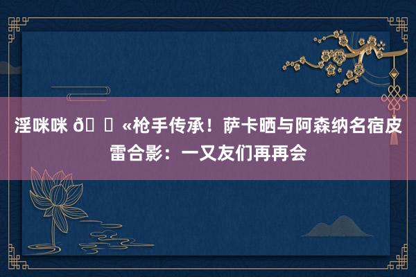 淫咪咪 🔫枪手传承！萨卡晒与阿森纳名宿皮雷合影：一又友们再再会