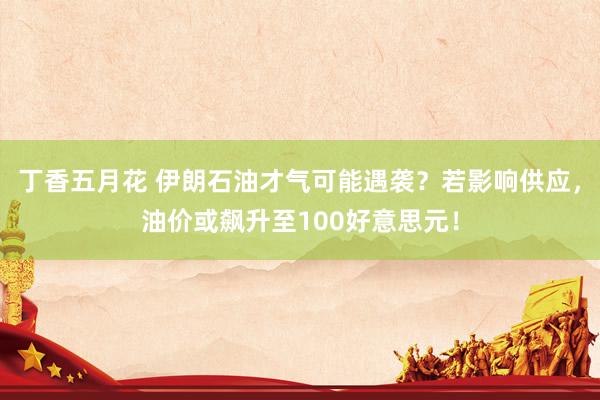 丁香五月花 伊朗石油才气可能遇袭？若影响供应，油价或飙升至100好意思元！