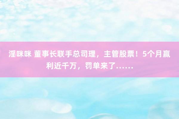 淫咪咪 董事长联手总司理，主管股票！5个月赢利近千万，罚单来了……