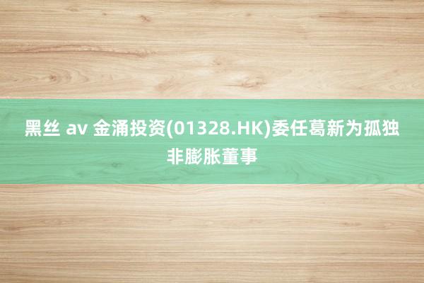 黑丝 av 金涌投资(01328.HK)委任葛新为孤独非膨胀董事