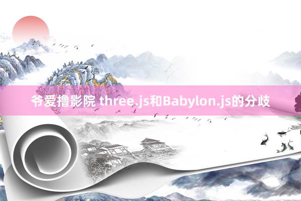 爷爱撸影院 three.js和Babylon.js的分歧