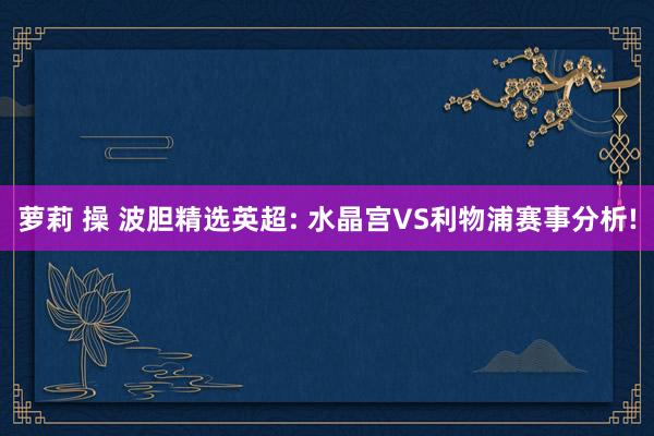 萝莉 操 波胆精选英超: 水晶宫VS利物浦赛事分析!