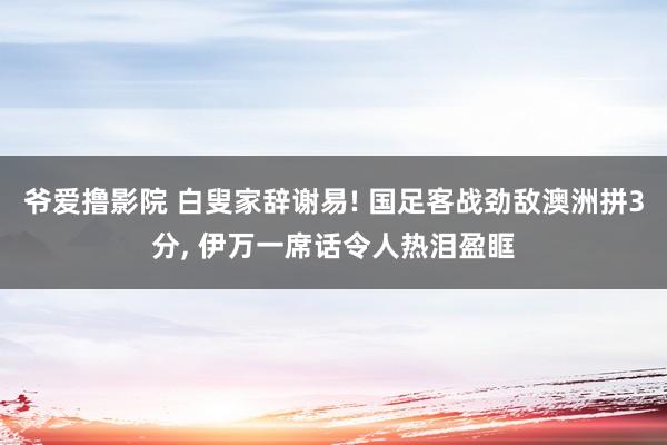 爷爱撸影院 白叟家辞谢易! 国足客战劲敌澳洲拼3分， 伊万一席话令人热泪盈眶