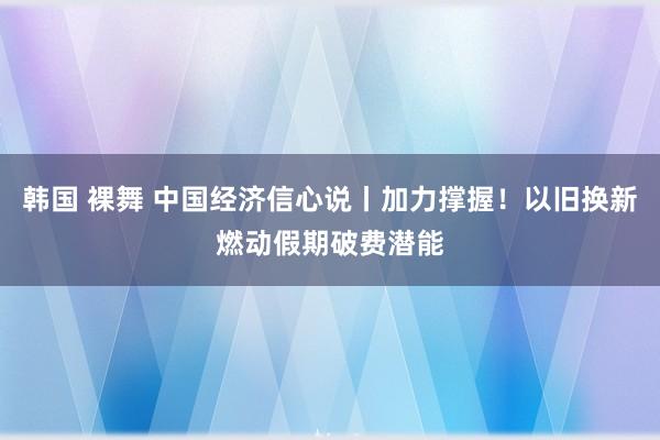 韩国 裸舞 中国经济信心说丨加力撑握！以旧换新燃动假期破费潜能