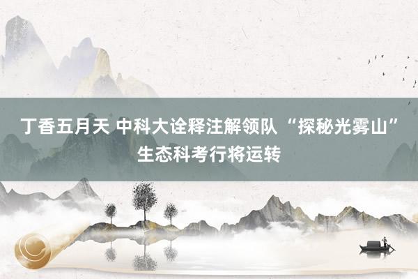 丁香五月天 中科大诠释注解领队 “探秘光雾山”生态科考行将运转