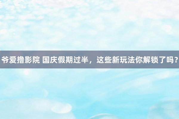 爷爱撸影院 国庆假期过半，这些新玩法你解锁了吗？