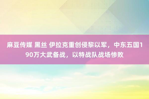 麻豆传媒 黑丝 伊拉克重创侵黎以军，中东五国190万大武备战，以特战队战场惨败