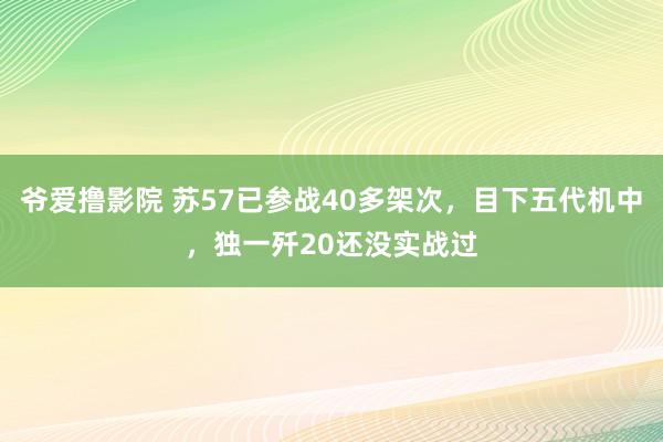 爷爱撸影院 苏57已参战40多架次，目下五代机中，独一歼20还没实战过