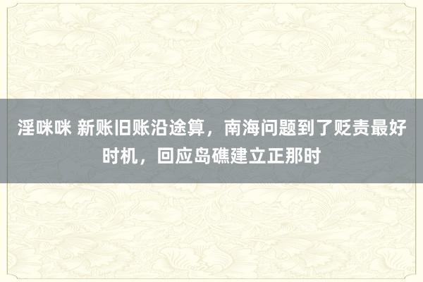 淫咪咪 新账旧账沿途算，南海问题到了贬责最好时机，回应岛礁建立正那时
