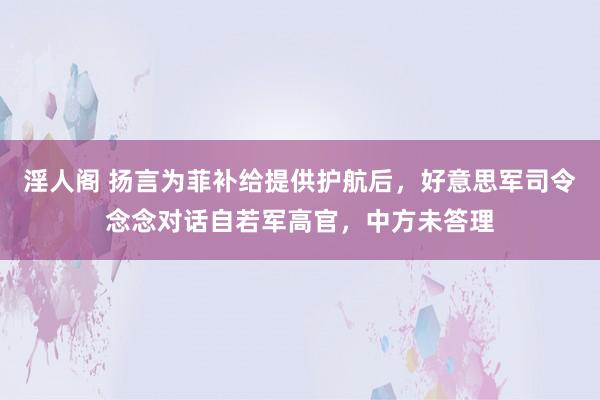 淫人阁 扬言为菲补给提供护航后，好意思军司令念念对话自若军高官，中方未答理