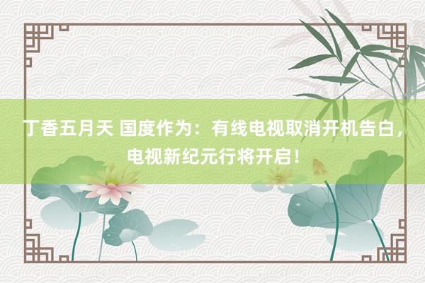 丁香五月天 国度作为：有线电视取消开机告白，电视新纪元行将开启！