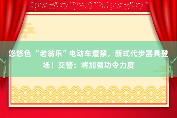 悠悠色 “老翁乐”电动车遭禁，新式代步器具登场！交警：将加强功令力度