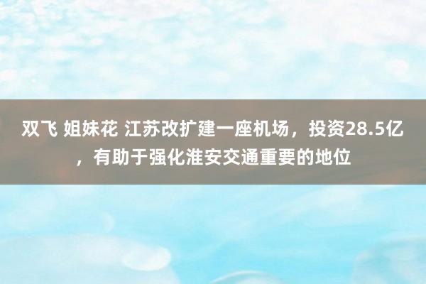 双飞 姐妹花 江苏改扩建一座机场，投资28.5亿，有助于强化淮安交通重要的地位