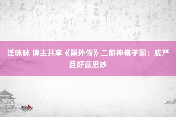 淫咪咪 博主共享《黑外传》二郎神模子图：威严且好意思妙