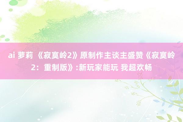 ai 萝莉 《寂寞岭2》原制作主谈主盛赞《寂寞岭2：重制版》:新玩家能玩 我超欢畅